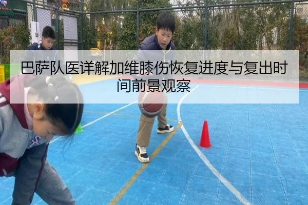 巴萨队医详解加维膝伤恢复进度与复出时间前景观察