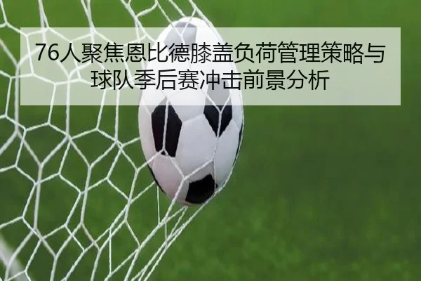 76人聚焦恩比德膝盖负荷管理策略与球队季后赛冲击前景分析