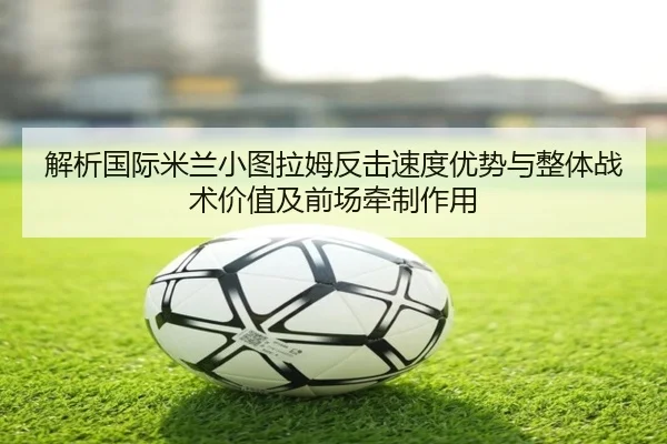 解析国际米兰小图拉姆反击速度优势与整体战术价值及前场牵制作用